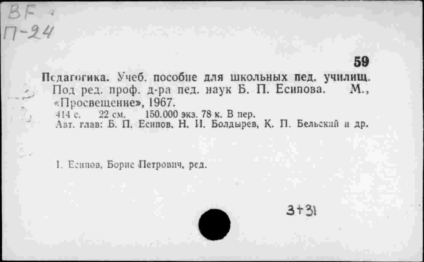 ﻿В1= ■
59
Педагогика. Учеб, пособие для школьных пед. училищ.
Под ред. проф. д-ра пед. наук Б. П. Есипова. М., «Просвещение», 1967.
414 с. 22 см. 150.000 экз. 78 к. В пер.
Лвт. глав: Б. П. Есипов, Н. И. Болдырев, К. П. Бельский и др.
1. Есипов, Борис Петрович, ред.
з+31